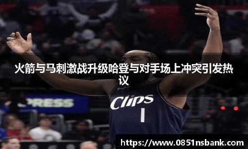 火箭与马刺激战升级哈登与对手场上冲突引发热议