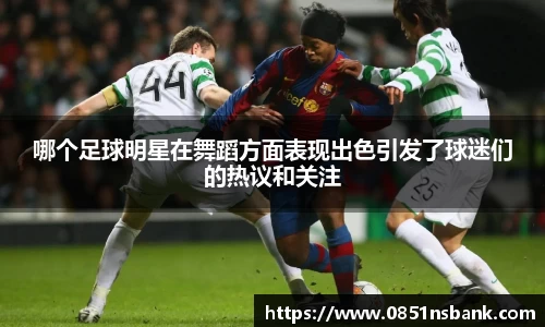 哪个足球明星在舞蹈方面表现出色引发了球迷们的热议和关注